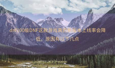 dnf100级DNF这款游戏真的新版本上线率会降低，原因有以下几点