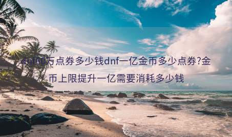 dnf60万点券多少钱dnf一亿金币多少点券?金币上限提升一亿需要消耗多少钱